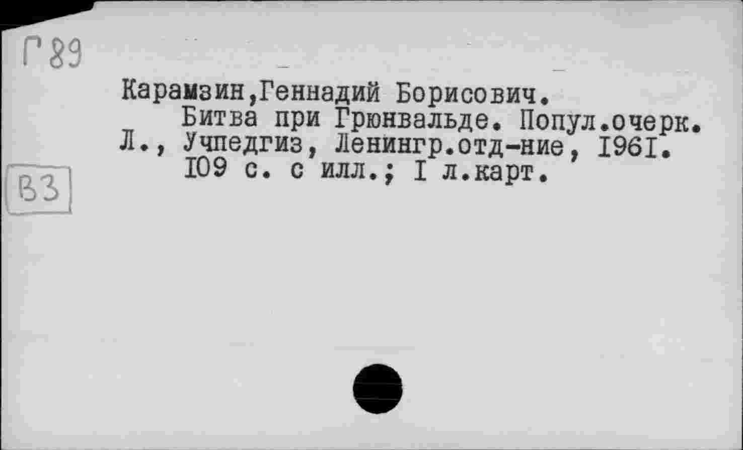 ﻿Г 89
и
Карамзин,Геннадий Борисович.
Битва при Грюнвальде. Попул.очерк.
Л., Учпедгиз, Ленингр.отд-ние, 1961.
109 с. с илл.; I л.карт.